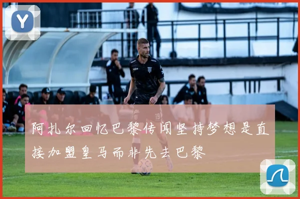 阿扎尔回忆巴黎传闻坚持梦想是直接加盟皇马而非先去巴黎