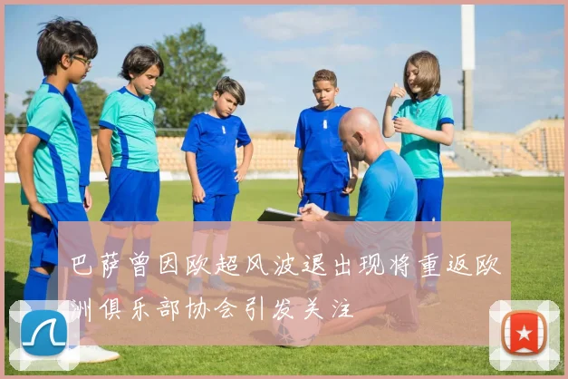 巴萨曾因欧超风波退出现将重返欧洲俱乐部协会引发关注