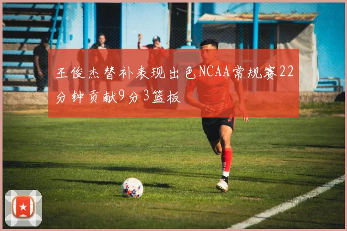 王俊杰替补表现出色NCAA常规赛22分钟贡献9分3篮板