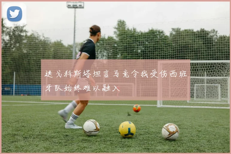 迭戈科斯塔坦言马竞令我受伤西班牙队始终难以融入