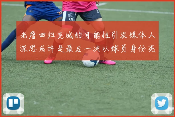 老詹回归克城的可能性引发媒体人深思或许是最后一次以球员身份亮相