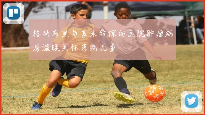 格纳布里与基米希探访医院肿瘤病房温暖关怀患病儿童