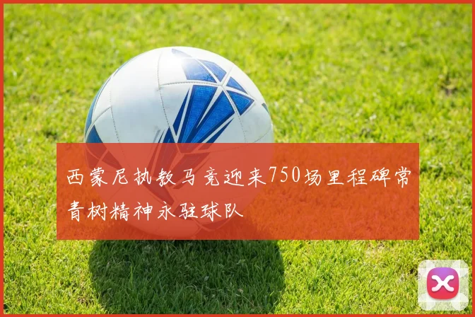 西蒙尼执教马竞迎来750场里程碑常青树精神永驻球队