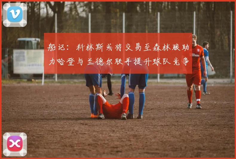船记：科林斯或将交易至森林狼助力哈登与兰德尔联手提升球队竞争力