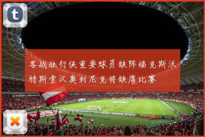 客战独行侠重要球员缺阵福克斯沃特斯索汉奥利尼克将缺席比赛