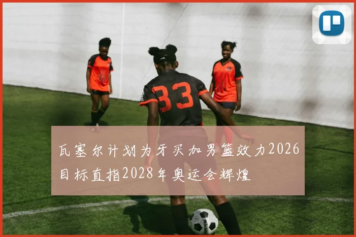 瓦塞尔计划为牙买加男篮效力2026目标直指2028年奥运会辉煌
