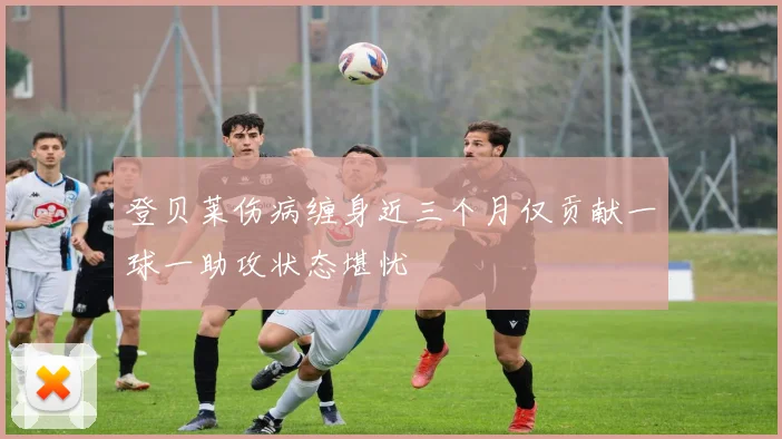 登贝莱伤病缠身近三个月仅贡献一球一助攻状态堪忧