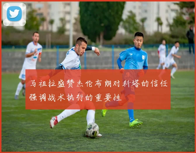 马祖拉盛赞杰伦布朗对科塔的信任强调战术执行的重要性