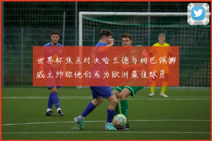 世界杯焦点对决哈兰德与姆巴佩挪威主帅称他们或为欧洲最佳球员
