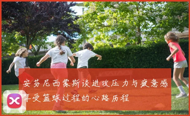 安芬尼西蒙斯谈进攻压力与疲惫感享受篮球过程的心路历程
